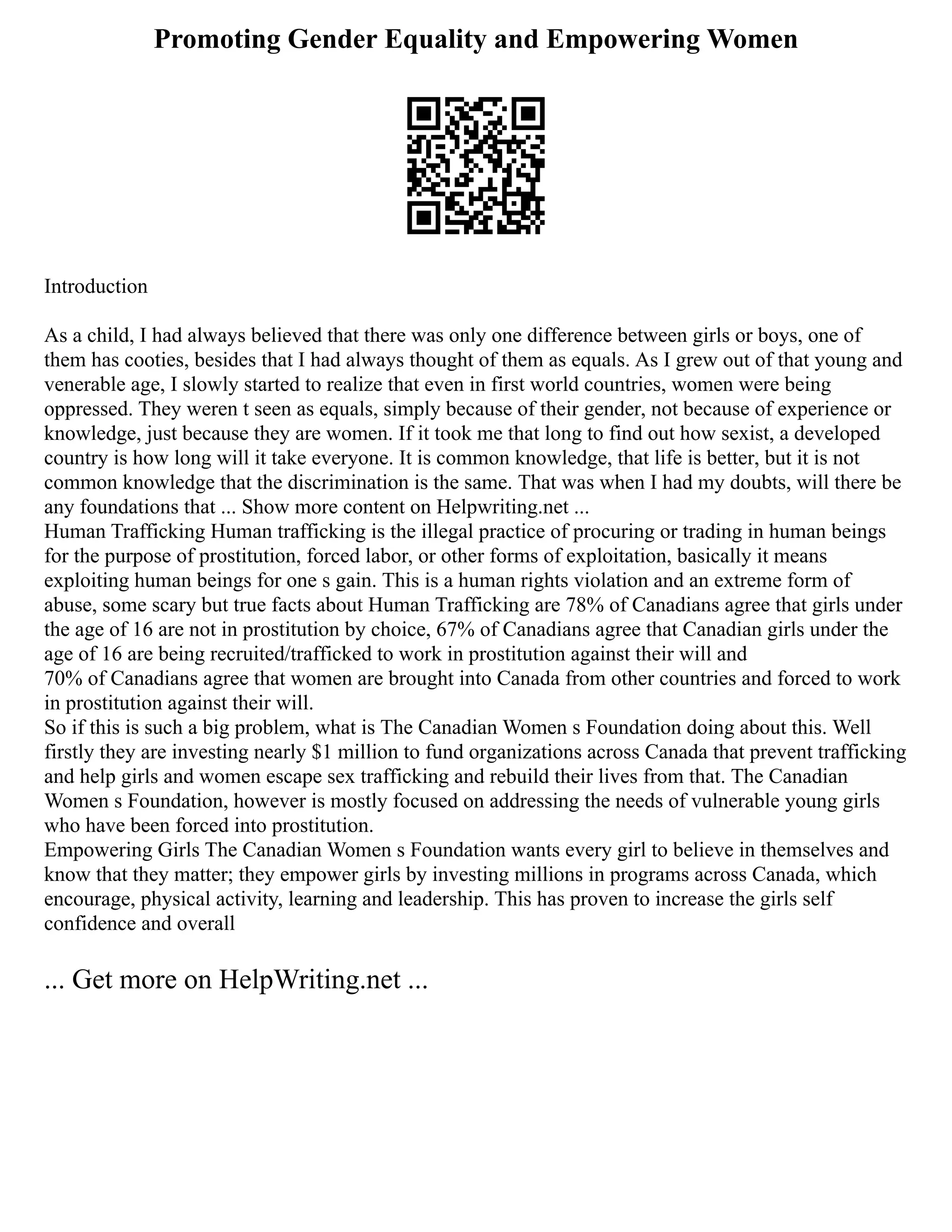 Promoting Gender Equality and Empowering Women
Introduction
As a child, I had always believed that there was only one difference between girls or boys, one of
them has cooties, besides that I had always thought of them as equals. As I grew out of that young and
venerable age, I slowly started to realize that even in first world countries, women were being
oppressed. They weren t seen as equals, simply because of their gender, not because of experience or
knowledge, just because they are women. If it took me that long to find out how sexist, a developed
country is how long will it take everyone. It is common knowledge, that life is better, but it is not
common knowledge that the discrimination is the same. That was when I had my doubts, will there be
any foundations that ... Show more content on Helpwriting.net ...
Human Trafficking Human trafficking is the illegal practice of procuring or trading in human beings
for the purpose of prostitution, forced labor, or other forms of exploitation, basically it means
exploiting human beings for one s gain. This is a human rights violation and an extreme form of
abuse, some scary but true facts about Human Trafficking are 78% of Canadians agree that girls under
the age of 16 are not in prostitution by choice, 67% of Canadians agree that Canadian girls under the
age of 16 are being recruited/trafficked to work in prostitution against their will and
70% of Canadians agree that women are brought into Canada from other countries and forced to work
in prostitution against their will.
So if this is such a big problem, what is The Canadian Women s Foundation doing about this. Well
firstly they are investing nearly $1 million to fund organizations across Canada that prevent trafficking
and help girls and women escape sex trafficking and rebuild their lives from that. The Canadian
Women s Foundation, however is mostly focused on addressing the needs of vulnerable young girls
who have been forced into prostitution.
Empowering Girls The Canadian Women s Foundation wants every girl to believe in themselves and
know that they matter; they empower girls by investing millions in programs across Canada, which
encourage, physical activity, learning and leadership. This has proven to increase the girls self
confidence and overall
... Get more on HelpWriting.net ...
 