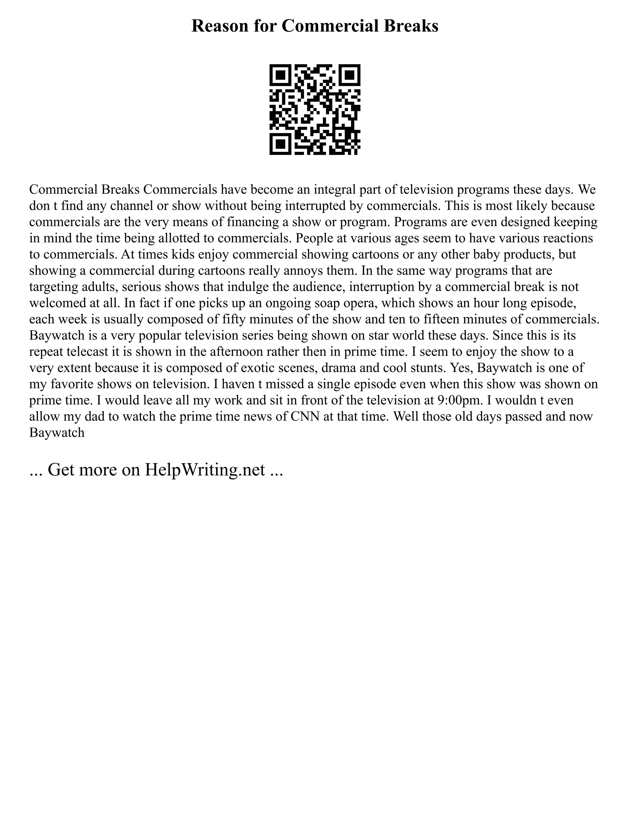Reason for Commercial Breaks
Commercial Breaks Commercials have become an integral part of television programs these days. We
don t find any channel or show without being interrupted by commercials. This is most likely because
commercials are the very means of financing a show or program. Programs are even designed keeping
in mind the time being allotted to commercials. People at various ages seem to have various reactions
to commercials. At times kids enjoy commercial showing cartoons or any other baby products, but
showing a commercial during cartoons really annoys them. In the same way programs that are
targeting adults, serious shows that indulge the audience, interruption by a commercial break is not
welcomed at all. In fact if one picks up an ongoing soap opera, which shows an hour long episode,
each week is usually composed of fifty minutes of the show and ten to fifteen minutes of commercials.
Baywatch is a very popular television series being shown on star world these days. Since this is its
repeat telecast it is shown in the afternoon rather then in prime time. I seem to enjoy the show to a
very extent because it is composed of exotic scenes, drama and cool stunts. Yes, Baywatch is one of
my favorite shows on television. I haven t missed a single episode even when this show was shown on
prime time. I would leave all my work and sit in front of the television at 9:00pm. I wouldn t even
allow my dad to watch the prime time news of CNN at that time. Well those old days passed and now
Baywatch
... Get more on HelpWriting.net ...
 