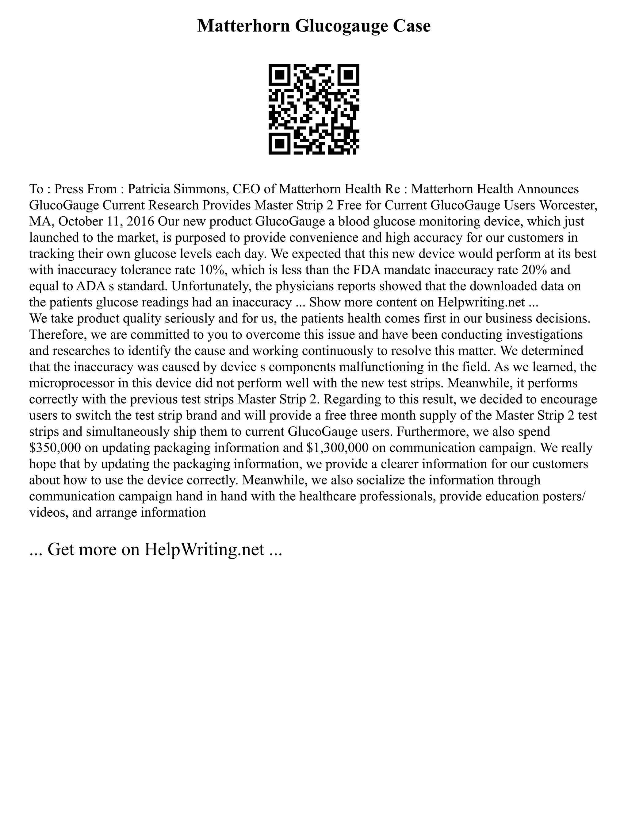 Matterhorn Glucogauge Case
To : Press From : Patricia Simmons, CEO of Matterhorn Health Re : Matterhorn Health Announces
GlucoGauge Current Research Provides Master Strip 2 Free for Current GlucoGauge Users Worcester,
MA, October 11, 2016 Our new product GlucoGauge a blood glucose monitoring device, which just
launched to the market, is purposed to provide convenience and high accuracy for our customers in
tracking their own glucose levels each day. We expected that this new device would perform at its best
with inaccuracy tolerance rate 10%, which is less than the FDA mandate inaccuracy rate 20% and
equal to ADA s standard. Unfortunately, the physicians reports showed that the downloaded data on
the patients glucose readings had an inaccuracy ... Show more content on Helpwriting.net ...
We take product quality seriously and for us, the patients health comes first in our business decisions.
Therefore, we are committed to you to overcome this issue and have been conducting investigations
and researches to identify the cause and working continuously to resolve this matter. We determined
that the inaccuracy was caused by device s components malfunctioning in the field. As we learned, the
microprocessor in this device did not perform well with the new test strips. Meanwhile, it performs
correctly with the previous test strips Master Strip 2. Regarding to this result, we decided to encourage
users to switch the test strip brand and will provide a free three month supply of the Master Strip 2 test
strips and simultaneously ship them to current GlucoGauge users. Furthermore, we also spend
$350,000 on updating packaging information and $1,300,000 on communication campaign. We really
hope that by updating the packaging information, we provide a clearer information for our customers
about how to use the device correctly. Meanwhile, we also socialize the information through
communication campaign hand in hand with the healthcare professionals, provide education posters/
videos, and arrange information
... Get more on HelpWriting.net ...
 