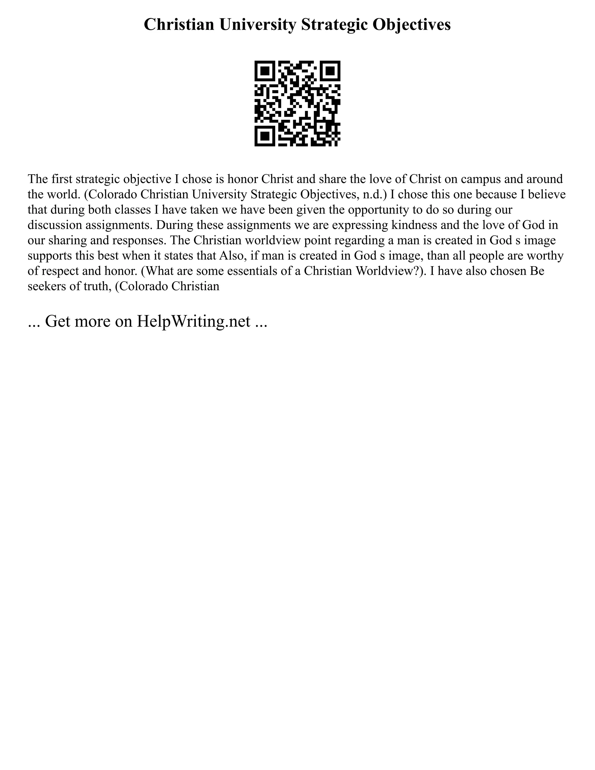 Christian University Strategic Objectives
The first strategic objective I chose is honor Christ and share the love of Christ on campus and around
the world. (Colorado Christian University Strategic Objectives, n.d.) I chose this one because I believe
that during both classes I have taken we have been given the opportunity to do so during our
discussion assignments. During these assignments we are expressing kindness and the love of God in
our sharing and responses. The Christian worldview point regarding a man is created in God s image
supports this best when it states that Also, if man is created in God s image, than all people are worthy
of respect and honor. (What are some essentials of a Christian Worldview?). I have also chosen Be
seekers of truth, (Colorado Christian
... Get more on HelpWriting.net ...
 