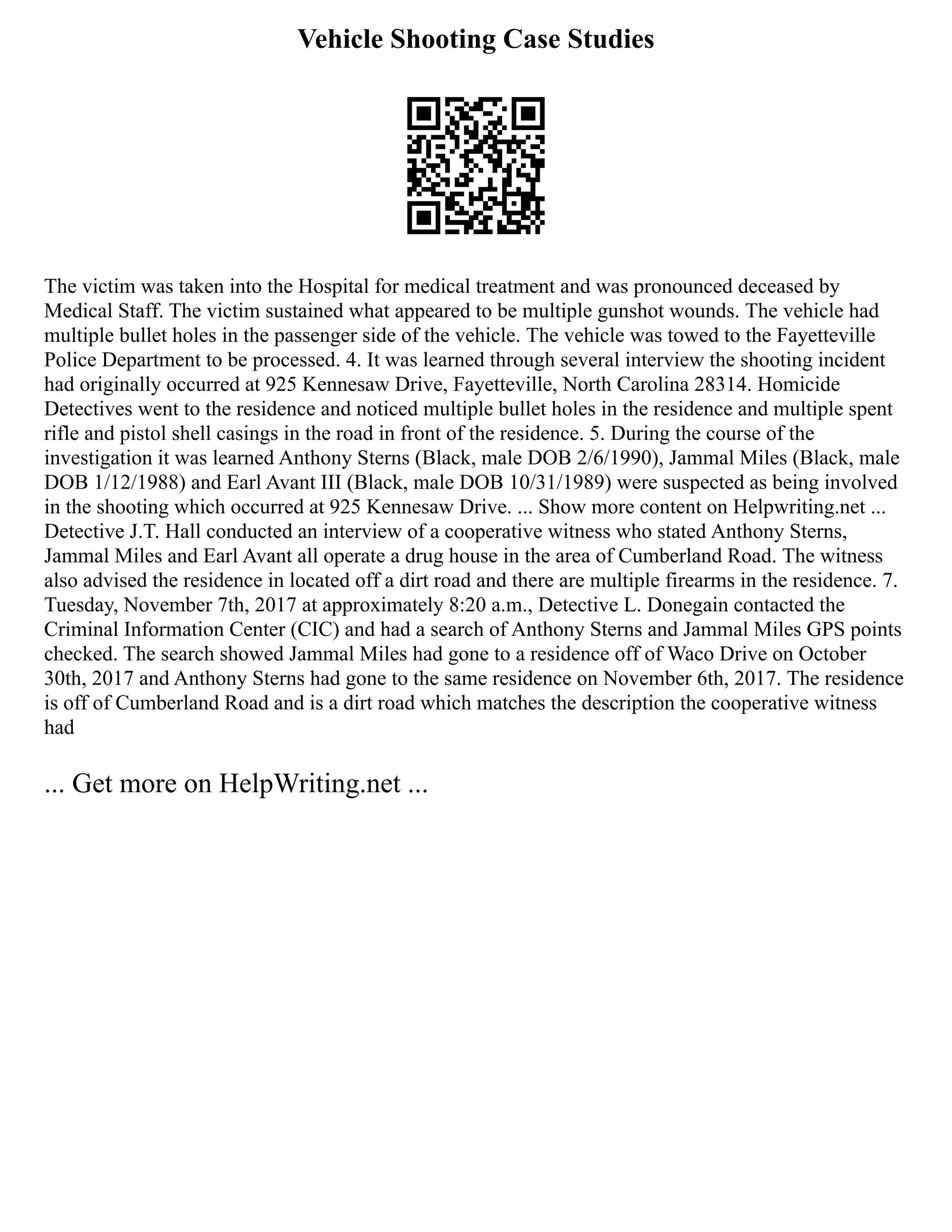 Vehicle Shooting Case Studies
The victim was taken into the Hospital for medical treatment and was pronounced deceased by
Medical Staff. The victim sustained what appeared to be multiple gunshot wounds. The vehicle had
multiple bullet holes in the passenger side of the vehicle. The vehicle was towed to the Fayetteville
Police Department to be processed. 4. It was learned through several interview the shooting incident
had originally occurred at 925 Kennesaw Drive, Fayetteville, North Carolina 28314. Homicide
Detectives went to the residence and noticed multiple bullet holes in the residence and multiple spent
rifle and pistol shell casings in the road in front of the residence. 5. During the course of the
investigation it was learned Anthony Sterns (Black, male DOB 2/6/1990), Jammal Miles (Black, male
DOB 1/12/1988) and Earl Avant III (Black, male DOB 10/31/1989) were suspected as being involved
in the shooting which occurred at 925 Kennesaw Drive. ... Show more content on Helpwriting.net ...
Detective J.T. Hall conducted an interview of a cooperative witness who stated Anthony Sterns,
Jammal Miles and Earl Avant all operate a drug house in the area of Cumberland Road. The witness
also advised the residence in located off a dirt road and there are multiple firearms in the residence. 7.
Tuesday, November 7th, 2017 at approximately 8:20 a.m., Detective L. Donegain contacted the
Criminal Information Center (CIC) and had a search of Anthony Sterns and Jammal Miles GPS points
checked. The search showed Jammal Miles had gone to a residence off of Waco Drive on October
30th, 2017 and Anthony Sterns had gone to the same residence on November 6th, 2017. The residence
is off of Cumberland Road and is a dirt road which matches the description the cooperative witness
had
... Get more on HelpWriting.net ...
 