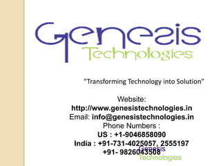 “Transforming Technology into Solution” 
Website: 
http://www.genesistechnologies.in 
Email: info@genesistechnologies.in 
Phone Numbers : 
US : +1-9046858090 
India : +91-731-4025057, 2555197 
Genesis 
Technologies 
+91- 9826043508 
 