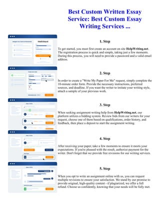 Best Custom Written Essay
Service: Best Custom Essay
Writing Services ...
1. Step
To get started, you must first create an account on site HelpWriting.net.
The registration process is quick and simple, taking just a few moments.
During this process, you will need to provide a password and a valid email
address.
2. Step
In order to create a "Write My Paper For Me" request, simply complete the
10-minute order form. Provide the necessary instructions, preferred
sources, and deadline. If you want the writer to imitate your writing style,
attach a sample of your previous work.
3. Step
When seeking assignment writing help from HelpWriting.net, our
platform utilizes a bidding system. Review bids from our writers for your
request, choose one of them based on qualifications, order history, and
feedback, then place a deposit to start the assignment writing.
4. Step
After receiving your paper, take a few moments to ensure it meets your
expectations. If you're pleased with the result, authorize payment for the
writer. Don't forget that we provide free revisions for our writing services.
5. Step
When you opt to write an assignment online with us, you can request
multiple revisions to ensure your satisfaction. We stand by our promise to
provide original, high-quality content - if plagiarized, we offer a full
refund. Choose us confidently, knowing that your needs will be fully met.
Best Custom Written Essay Service: Best Custom Essay Writing Services ... Best Custom Written Essay Service:
Best Custom Essay Writing Services ...
 