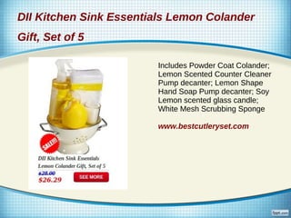 DII Kitchen Sink Essentials Lemon Colander
Gift, Set of 5

                        Includes Powder Coat Colander;
                        Lemon Scented Counter Cleaner
                        Pump decanter; Lemon Shape
                        Hand Soap Pump decanter; Soy
                        Lemon scented glass candle;
                        White Mesh Scrubbing Sponge

                        www.bestcutleryset.com
 