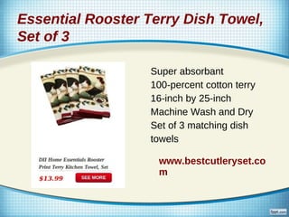 Essential Rooster Terry Dish Towel,
Set of 3

                  Super absorbant
                  100-percent cotton terry
                  16-inch by 25-inch
                  Machine Wash and Dry
                  Set of 3 matching dish
                  towels

                    www.bestcutleryset.co
                    m
 