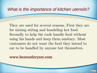 What is the importance of kitchen utensils?


 They are used for several reasons. First they are
 for mixing stiring and handeling hot food.
 Secondly to help the cook handle food without
 using his hands and keep them sanitary. Most
 customers do not want the food they intend to
 eat to be handled by anyone but themselves.

 www.bestcutleryset.com
 