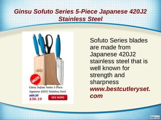 Ginsu Sofuto Series 5-Piece Japanese 420J2
              Stainless Steel


                        Sofuto Series blades
                        are made from
                        Japanese 420J2
                        stainless steel that is
                        well known for
                        strength and
                        sharpness
                        www.bestcutleryset.
                        com
 