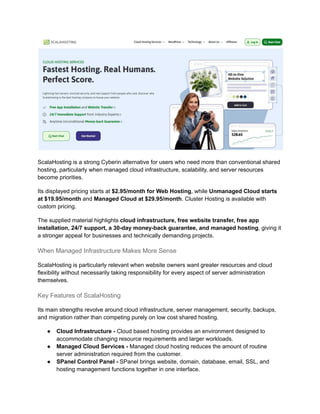 ScalaHosting is a strong Cyberin alternative for users who need more than conventional shared
hosting, particularly when managed cloud infrastructure, scalability, and server resources
become priorities.
Its displayed pricing starts at $2.95/month for Web Hosting, while Unmanaged Cloud starts
at $19.95/month and Managed Cloud at $29.95/month. Cluster Hosting is available with
custom pricing.
The supplied material highlights cloud infrastructure, free website transfer, free app
installation, 24/7 support, a 30-day money-back guarantee, and managed hosting, giving it
a stronger appeal for businesses and technically demanding projects.
When Managed Infrastructure Makes More Sense
ScalaHosting is particularly relevant when website owners want greater resources and cloud
flexibility without necessarily taking responsibility for every aspect of server administration
themselves.
Key Features of ScalaHosting
Its main strengths revolve around cloud infrastructure, server management, security, backups,
and migration rather than competing purely on low cost shared hosting.
●​ Cloud Infrastructure - Cloud based hosting provides an environment designed to
accommodate changing resource requirements and larger workloads.
●​ Managed Cloud Services - Managed cloud hosting reduces the amount of routine
server administration required from the customer.
●​ SPanel Control Panel - SPanel brings website, domain, database, email, SSL, and
hosting management functions together in one interface.
 