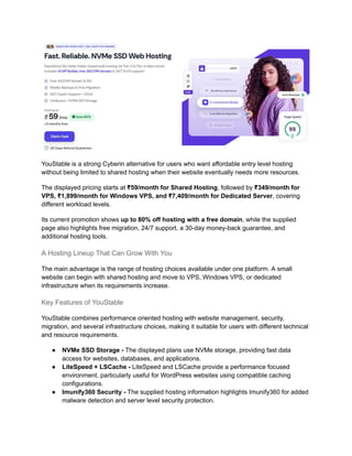 YouStable is a strong Cyberin alternative for users who want affordable entry level hosting
without being limited to shared hosting when their website eventually needs more resources.
The displayed pricing starts at ₹59/month for Shared Hosting, followed by ₹349/month for
VPS, ₹1,899/month for Windows VPS, and ₹7,409/month for Dedicated Server, covering
different workload levels.
Its current promotion shows up to 80% off hosting with a free domain, while the supplied
page also highlights free migration, 24/7 support, a 30-day money-back guarantee, and
additional hosting tools.
A Hosting Lineup That Can Grow With You
The main advantage is the range of hosting choices available under one platform. A small
website can begin with shared hosting and move to VPS, Windows VPS, or dedicated
infrastructure when its requirements increase.
Key Features of YouStable
YouStable combines performance oriented hosting with website management, security,
migration, and several infrastructure choices, making it suitable for users with different technical
and resource requirements.
●​ NVMe SSD Storage - The displayed plans use NVMe storage, providing fast data
access for websites, databases, and applications.
●​ LiteSpeed + LSCache - LiteSpeed and LSCache provide a performance focused
environment, particularly useful for WordPress websites using compatible caching
configurations.
●​ Imunify360 Security - The supplied hosting information highlights Imunify360 for added
malware detection and server level security protection.
 