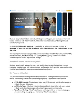 Bluehost is a practical Cyberin alternative for beginners, bloggers, and businesses that want
hosting combined with WordPress tools, AI assisted website creation, and straightforward
website management.
Its displayed Starter plan begins at ₹3.99/month on a 36 month term and includes 10
websites, 10 GB NVMe storage, AI website tools, free migration, and a free domain for the
first year.
The higher plans increase storage and business capabilities, while Bluehost also provides VPS,
cloud, dedicated, WooCommerce, and agency hosting, giving established websites
additional options as their requirements change.
Built Around Simpler Website Management
Bluehost is particularly relevant for users who would rather manage their website through
integrated tools than deal with extensive server configuration. Its AI-assisted features also make
the initial website building process more accessible to beginners.
Key Features of BlueHost
The platform combines hosting infrastructure with website building and management tools,
making it particularly suitable for users starting or growing a WordPress based website.
●​ NVMe SSD Storage - The displayed plans use NVMe storage, providing fast access to
website files and databases.
●​ AI Website Tools - Bluehost includes AI assisted tools designed to help users create
website content and build pages without starting every element manually.
●​ WordPress Hosting - WordPress focused services provide an environment designed
around creating, managing, and maintaining WordPress websites.
 