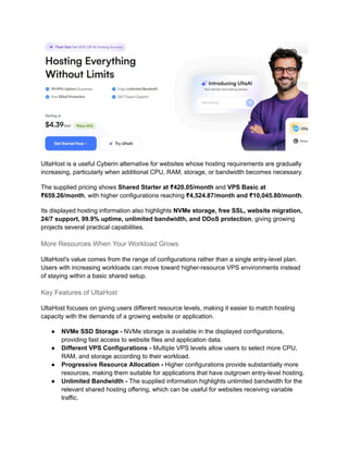 UltaHost is a useful Cyberin alternative for websites whose hosting requirements are gradually
increasing, particularly when additional CPU, RAM, storage, or bandwidth becomes necessary.
The supplied pricing shows Shared Starter at ₹420.05/month and VPS Basic at
₹659.26/month, with higher configurations reaching ₹4,524.87/month and ₹10,045.80/month.
Its displayed hosting information also highlights NVMe storage, free SSL, website migration,
24/7 support, 99.9% uptime, unlimited bandwidth, and DDoS protection, giving growing
projects several practical capabilities.
More Resources When Your Workload Grows
UltaHost's value comes from the range of configurations rather than a single entry-level plan.
Users with increasing workloads can move toward higher-resource VPS environments instead
of staying within a basic shared setup.
Key Features of UltaHost
UltaHost focuses on giving users different resource levels, making it easier to match hosting
capacity with the demands of a growing website or application.
●​ NVMe SSD Storage - NVMe storage is available in the displayed configurations,
providing fast access to website files and application data.
●​ Different VPS Configurations - Multiple VPS levels allow users to select more CPU,
RAM, and storage according to their workload.
●​ Progressive Resource Allocation - Higher configurations provide substantially more
resources, making them suitable for applications that have outgrown entry-level hosting.
●​ Unlimited Bandwidth - The supplied information highlights unlimited bandwidth for the
relevant shared hosting offering, which can be useful for websites receiving variable
traffic.
 