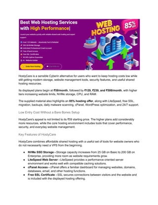 HostyCare is a sensible Cyberin alternative for users who want to keep hosting costs low while
still getting modern storage, website management tools, security features, and useful shared
hosting resources.
Its displayed plans begin at ₹59/month, followed by ₹129, ₹239, and ₹599/month, with higher
tiers increasing website limits, NVMe storage, CPU, and RAM.
The supplied material also highlights an 85% hosting offer, along with LiteSpeed, free SSL,
migration, backups, daily malware scanning, cPanel, WordPress optimization, and 24/7 support.
Low Entry Cost Without a Bare Bones Setup
HostyCare's appeal is not limited to its ₹59 starting price. The higher plans add considerably
more resources, while the core hosting environment includes tools that cover performance,
security, and everyday website management.
Key Features of HostyCare
HostyCare combines affordable shared hosting with a useful set of tools for website owners who
do not necessarily need a VPS from the beginning.
●​ NVMe SSD Storage - Storage capacity increases from 25 GB on Basic to 200 GB on
Enterprise, providing more room as website requirements grow.
●​ LiteSpeed Web Server - LiteSpeed provides a performance oriented server
environment and works well with compatible caching solutions.
●​ cPanel Access - cPanel offers a familiar dashboard for managing websites, domains,
databases, email, and other hosting functions.
●​ Free SSL Certificate - SSL secures connections between visitors and the website and
is included with the displayed hosting offering.
 