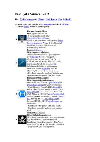 Best Cydia Sources – 2012
Best Cydia Sources for iPhone, iPod Touch, iPad & iPad 2
>> Where you can find the best Cydia apps, tweaks & themes.!
>> Please report a broken source (link)
1
Hackulo Source / Repo
http://cydia.hackulo.us
- First source to install after
iPhone/iPod/iPad Jailbreak
- Main Apps: Installous and AppSync [Must
Have Cydia Apps]. You will need to install
Installous ONLY; AppSync will be
automatically installed.
2
Insanelyi Source
http://repo.insanelyi.com
- Best source for cracked Cydia apps and
Cydia tweaks (Cydia Store apps).
- Main Apps: Action Menu Plus Pack,
AndriodLock XT, Barrel, biteSMS, frash,
Graviboard, Gridlock, iAcces, iFile,
Infiniboard, Infinidock, Infinifolders,
Lockinfo, Masks, Multifl0w, My Wi,
SleepFX, YourTube 2 and many more.
- Excellent source for cracked Cydia themes
- Good source for games DLC and cheats
3
HackYouriPhone Source
http://repo.hackyouriphone.org
- Best source for cracked Cydia themes and
DreamBoard themes (Cydia Store themes)
- Main Themes: Amplified HD, BoxorHD,
Boxor HD – Ceramic White, blAze HD/iPad,
Elite PRO HD, Glass Orb, iFlat, iFlat4 HD
iPad, iNitsua Z SD/HD/iPad, inPulse for iPad,
inPulse HD/SD, Kryptonite, LiveOS, Omega
HD, Prestige-HD/SD, revi-krs HD+SD,
Revolve HD/SD, SBHD,Snow Leopard and
many more
- Good source for games DLC and cheats.
- Excellent source for cydia apps/tweaks as
well.
4
SinfuliPhone Source
http://sinfuliphonerepo.com
- Excellent source for free Cydia apps/themes:
e.g. AndroidLock, Attachment Saver,
FaceBreak, GameBoy emulator, iBlueNova,
iRealSMS, My3G, MyWi, and NES emulator.
- May cause Cydia loading errors
 