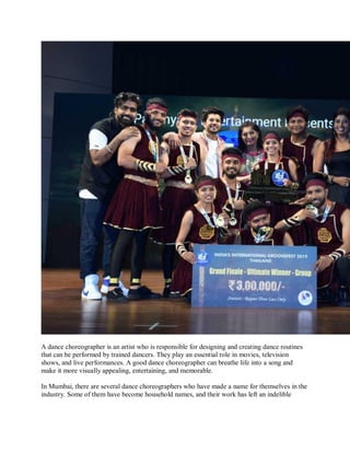 A dance choreographer is an artist who is responsible for designing and creating dance routines
that can be performed by trained dancers. They play an essential role in movies, television
shows, and live performances. A good dance choreographer can breathe life into a song and
make it more visually appealing, entertaining, and memorable.
In Mumbai, there are several dance choreographers who have made a name for themselves in the
industry. Some of them have become household names, and their work has left an indelible
 