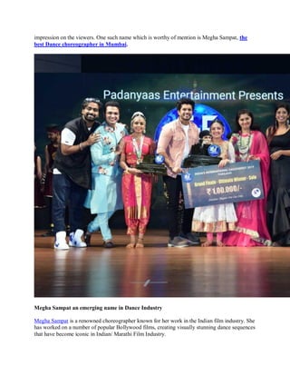 impression on the viewers. One such name which is worthy of mention is Megha Sampat, the
best Dance choreographer in Mumbai.
Megha Sampat an emerging name in Dance Industry
Megha Sampat is a renowned choreographer known for her work in the Indian film industry. She
has worked on a number of popular Bollywood films, creating visually stunning dance sequences
that have become iconic in Indian/ Marathi Film Industry.
 