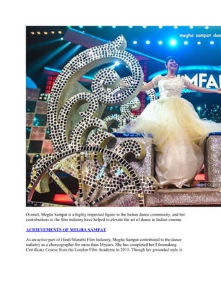 Overall, Megha Sampat is a highly respected figure in the Indian dance community, and her
contributions to the film industry have helped to elevate the art of dance in Indian cinema.
ACHIEVEMENTS OF MEGHA SAMPAT
As an active part of Hindi/Marathi Film Industry, Megha Sampat contributed to the dance
industry as a choreographer for more than 16years. She has completed her Filmmaking
Certificate Course from the London Film Academy in 2015. Though her grounded style is
 