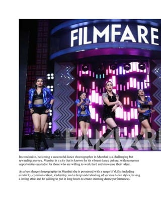 In conclusion, becoming a successful dance choreographer in Mumbai is a challenging but
rewarding journey. Mumbai is a city that is known for its vibrant dance culture, with numerous
opportunities available for those who are willing to work hard and showcase their talent.
As a best dance choreographer in Mumbai she is possessed with a range of skills, including
creativity, communication, leadership, and a deep understanding of various dance styles, having
a strong ethic and be willing to put in long hours to create stunning dance performances.
 