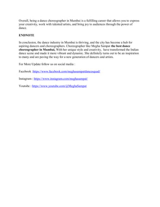 Overall, being a dance choreographer in Mumbai is a fulfilling career that allows you to express
your creativity, work with talented artists, and bring joy to audiences through the power of
dance.
ENDNOTE
In conclusion, the dance industry in Mumbai is thriving, and the city has become a hub for
aspiring dancers and choreographers. Choreographer like Megha Sampat the best dance
choreographer in Mumbai, With her unique style and creativity, have transformed the Indian
dance scene and made it more vibrant and dynamic. She definitely turns out to be an inspiration
to many and are paving the way for a new generation of dancers and artists.
For More Update follow us on social media :
Facebook :https://www.facebook.com/meghasampatdancesquad/
Instagram : https://www.instagram.com/meghasampat/
Youtube : https://www.youtube.com/@MeghaSampat
 