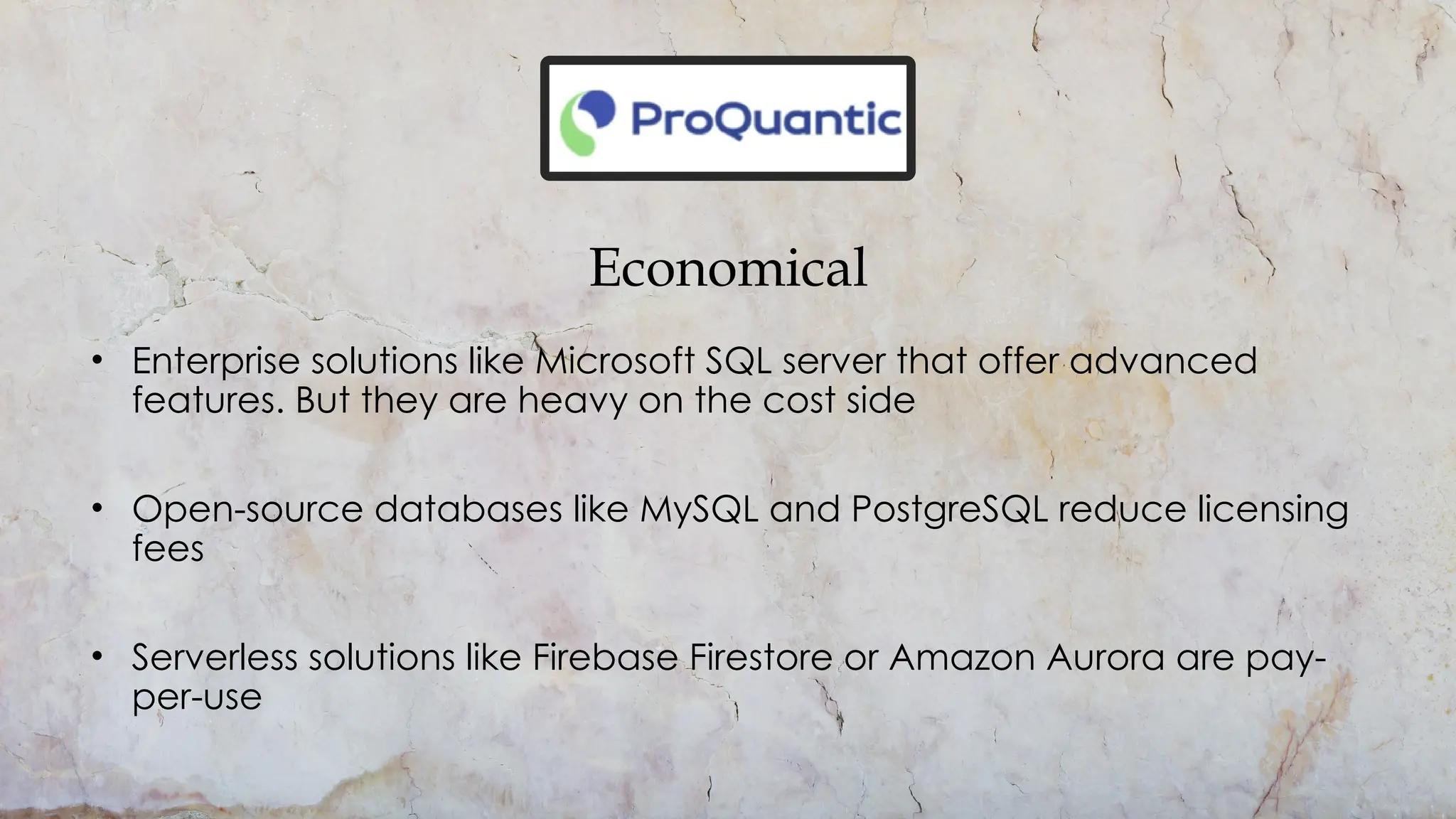 Economical
• Enterprise solutions like Microsoft SQL server that offer advanced
features. But they are heavy on the cost side
• Open-source databases like MySQL and PostgreSQL reduce licensing
fees
• Serverless solutions like Firebase Firestore or Amazon Aurora are pay-
per-use
 