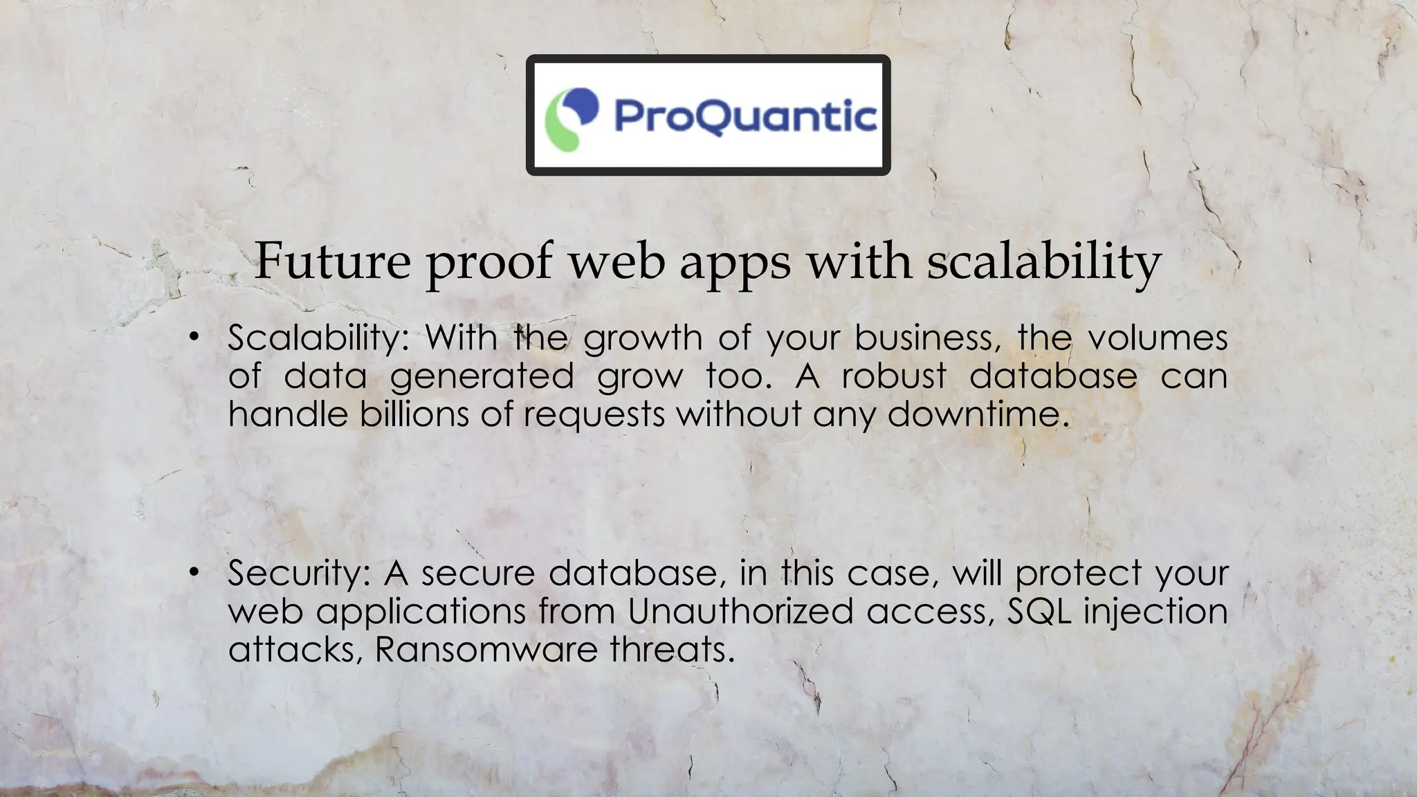 Future proof web apps with scalability
• Scalability: With the growth of your business, the volumes
of data generated grow too. A robust database can
handle billions of requests without any downtime.
• Security: A secure database, in this case, will protect your
web applications from Unauthorized access, SQL injection
attacks, Ransomware threats.
 