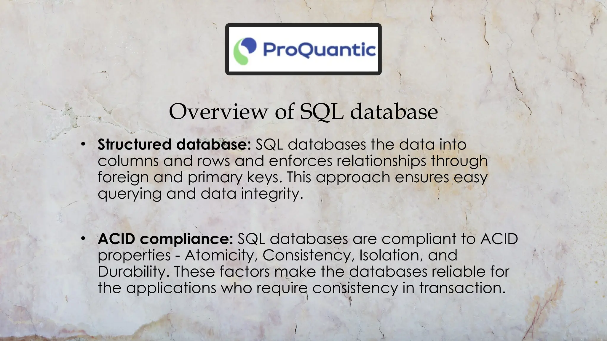Overview of SQL database
• Structured database: SQL databases the data into
columns and rows and enforces relationships through
foreign and primary keys. This approach ensures easy
querying and data integrity.
• ACID compliance: SQL databases are compliant to ACID
properties - Atomicity, Consistency, Isolation, and
Durability. These factors make the databases reliable for
the applications who require consistency in transaction.
 