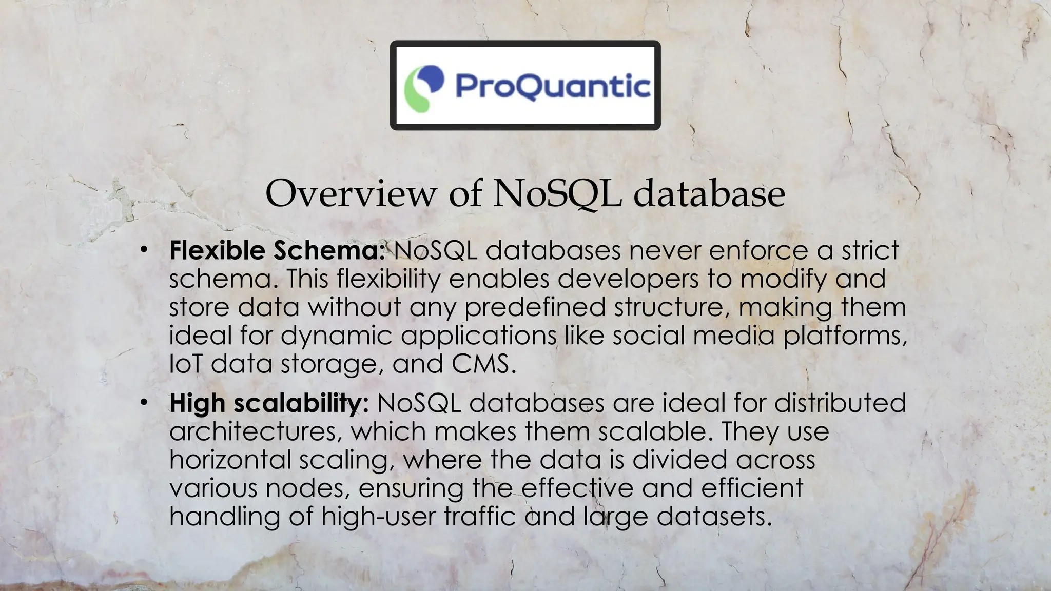 Overview of NoSQL database
• Flexible Schema: NoSQL databases never enforce a strict
schema. This flexibility enables developers to modify and
store data without any predefined structure, making them
ideal for dynamic applications like social media platforms,
IoT data storage, and CMS.
• High scalability: NoSQL databases are ideal for distributed
architectures, which makes them scalable. They use
horizontal scaling, where the data is divided across
various nodes, ensuring the effective and efficient
handling of high-user traffic and large datasets.
 