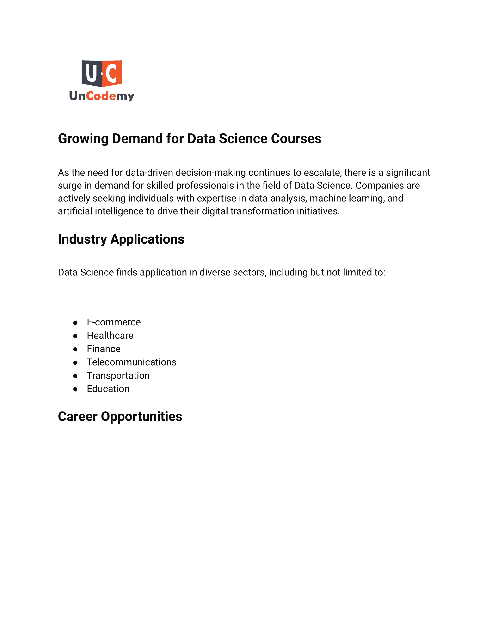 Growing Demand for Data Science Courses
As the need for data-driven decision-making continues to escalate, there is a significant
surge in demand for skilled professionals in the field of Data Science. Companies are
actively seeking individuals with expertise in data analysis, machine learning, and
artificial intelligence to drive their digital transformation initiatives.
Industry Applications
Data Science finds application in diverse sectors, including but not limited to:
● E-commerce
● Healthcare
● Finance
● Telecommunications
● Transportation
● Education
Career Opportunities
 