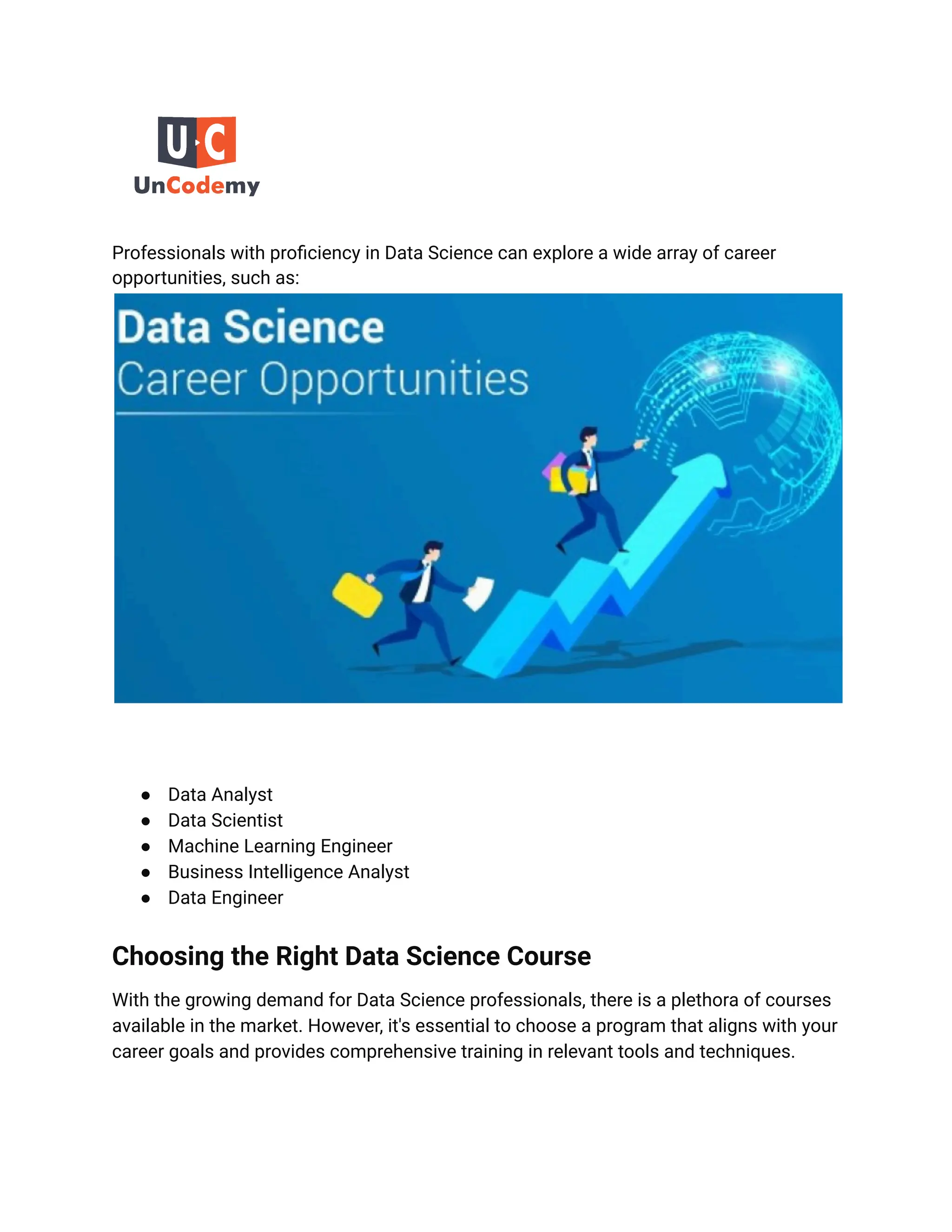 Professionals with proficiency in Data Science can explore a wide array of career
opportunities, such as:
● Data Analyst
● Data Scientist
● Machine Learning Engineer
● Business Intelligence Analyst
● Data Engineer
Choosing the Right Data Science Course
With the growing demand for Data Science professionals, there is a plethora of courses
available in the market. However, it's essential to choose a program that aligns with your
career goals and provides comprehensive training in relevant tools and techniques.
 