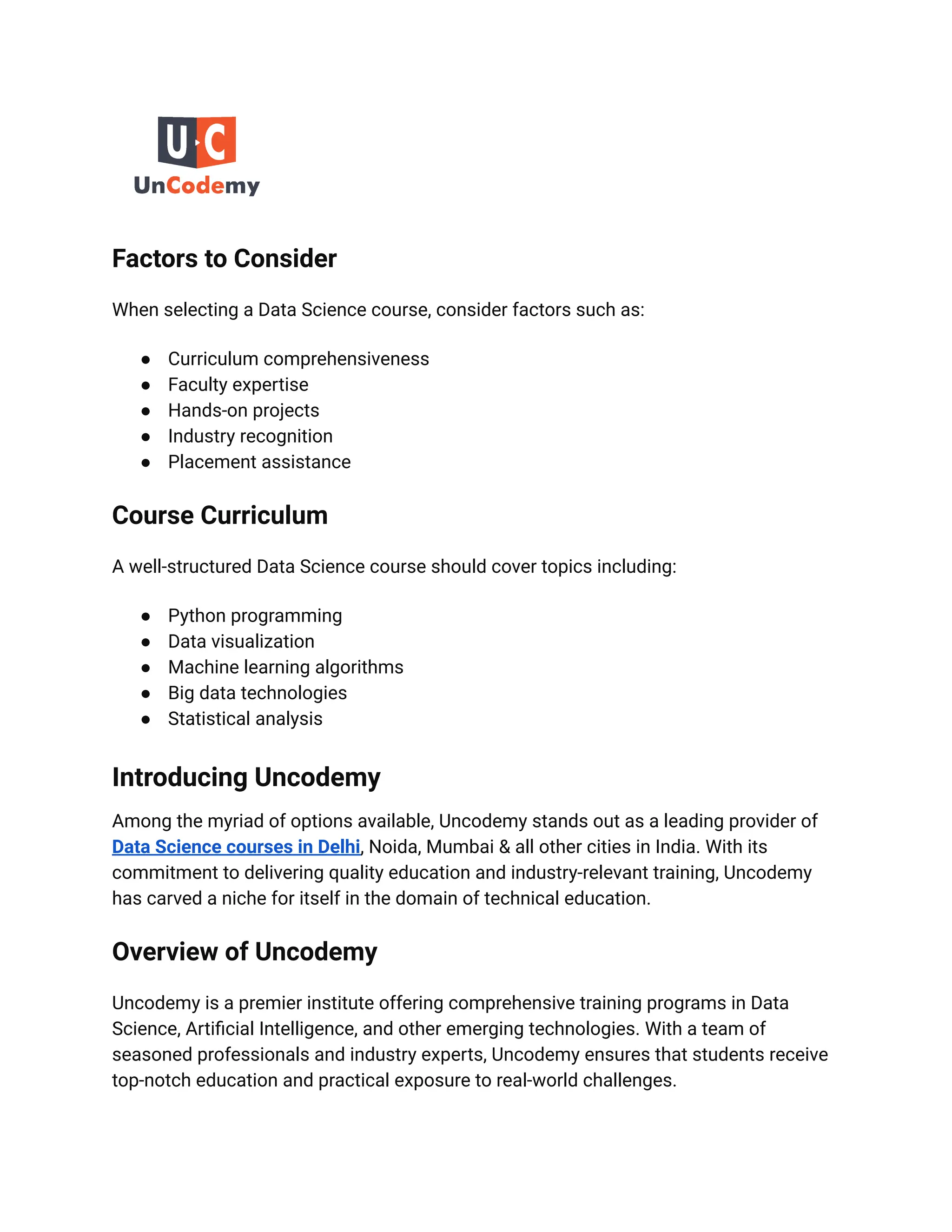 Factors to Consider
When selecting a Data Science course, consider factors such as:
● Curriculum comprehensiveness
● Faculty expertise
● Hands-on projects
● Industry recognition
● Placement assistance
Course Curriculum
A well-structured Data Science course should cover topics including:
● Python programming
● Data visualization
● Machine learning algorithms
● Big data technologies
● Statistical analysis
Introducing Uncodemy
Among the myriad of options available, Uncodemy stands out as a leading provider of
Data Science courses in Delhi, Noida, Mumbai & all other cities in India. With its
commitment to delivering quality education and industry-relevant training, Uncodemy
has carved a niche for itself in the domain of technical education.
Overview of Uncodemy
Uncodemy is a premier institute offering comprehensive training programs in Data
Science, Artificial Intelligence, and other emerging technologies. With a team of
seasoned professionals and industry experts, Uncodemy ensures that students receive
top-notch education and practical exposure to real-world challenges.
 