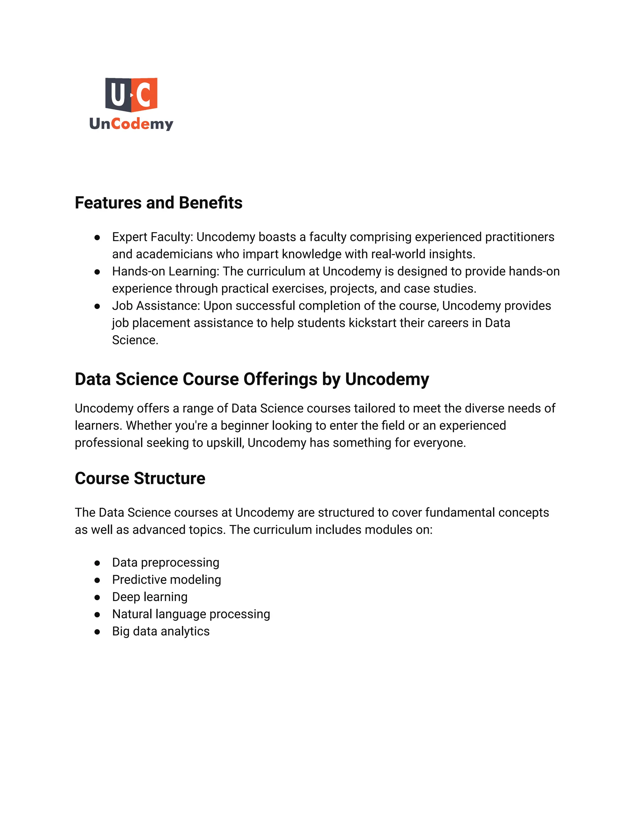 Features and Benefits
● Expert Faculty: Uncodemy boasts a faculty comprising experienced practitioners
and academicians who impart knowledge with real-world insights.
● Hands-on Learning: The curriculum at Uncodemy is designed to provide hands-on
experience through practical exercises, projects, and case studies.
● Job Assistance: Upon successful completion of the course, Uncodemy provides
job placement assistance to help students kickstart their careers in Data
Science.
Data Science Course Offerings by Uncodemy
Uncodemy offers a range of Data Science courses tailored to meet the diverse needs of
learners. Whether you're a beginner looking to enter the field or an experienced
professional seeking to upskill, Uncodemy has something for everyone.
Course Structure
The Data Science courses at Uncodemy are structured to cover fundamental concepts
as well as advanced topics. The curriculum includes modules on:
● Data preprocessing
● Predictive modeling
● Deep learning
● Natural language processing
● Big data analytics
 