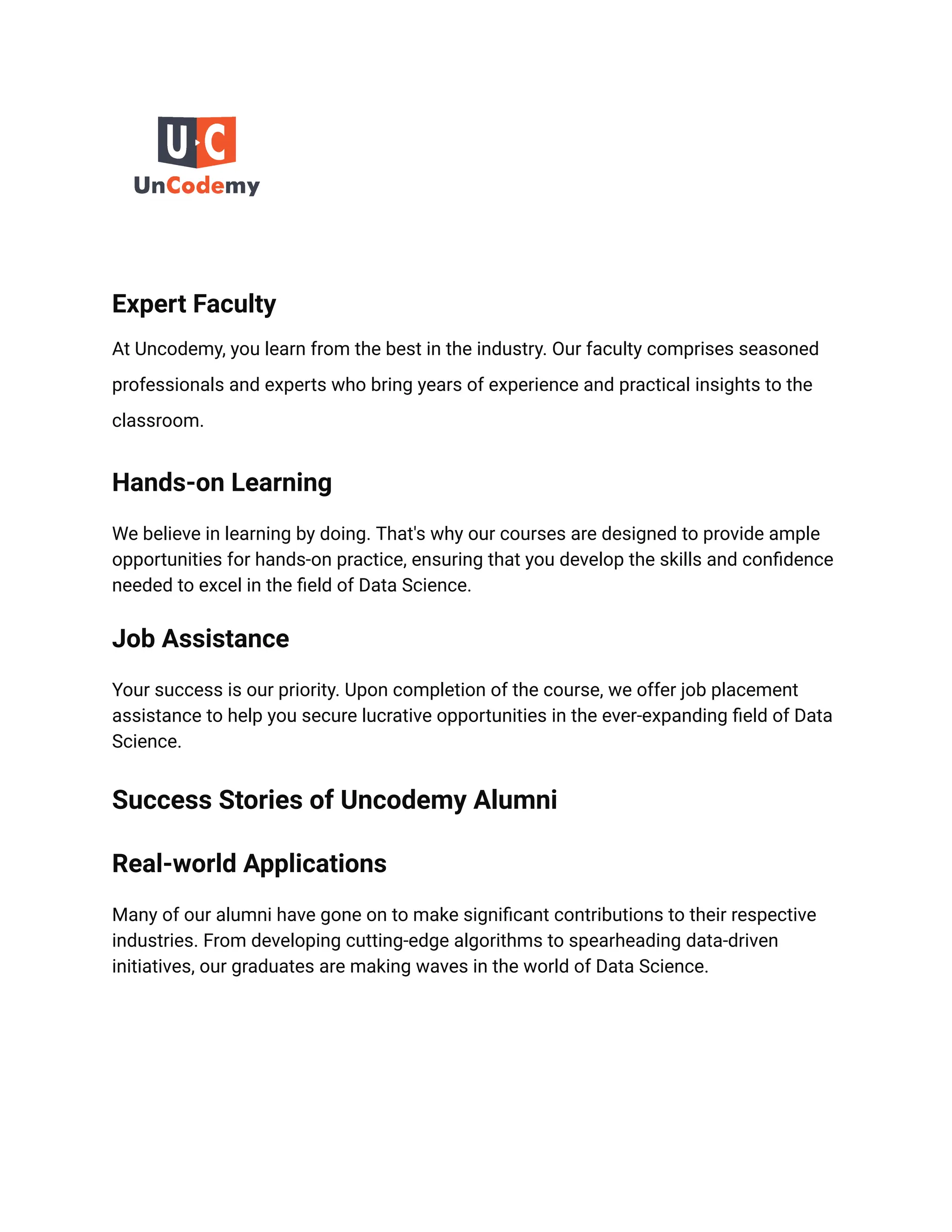 Expert Faculty
At Uncodemy, you learn from the best in the industry. Our faculty comprises seasoned
professionals and experts who bring years of experience and practical insights to the
classroom.
Hands-on Learning
We believe in learning by doing. That's why our courses are designed to provide ample
opportunities for hands-on practice, ensuring that you develop the skills and confidence
needed to excel in the field of Data Science.
Job Assistance
Your success is our priority. Upon completion of the course, we offer job placement
assistance to help you secure lucrative opportunities in the ever-expanding field of Data
Science.
Success Stories of Uncodemy Alumni
Real-world Applications
Many of our alumni have gone on to make significant contributions to their respective
industries. From developing cutting-edge algorithms to spearheading data-driven
initiatives, our graduates are making waves in the world of Data Science.
 