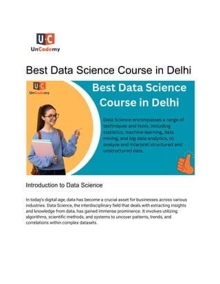 Best Data Science Course in Delhi
Introduction to Data Science
In today's digital age, data has become a crucial asset for businesses across various
industries. Data Science, the interdisciplinary field that deals with extracting insights
and knowledge from data, has gained immense prominence. It involves utilizing
algorithms, scientific methods, and systems to uncover patterns, trends, and
correlations within complex datasets.
 