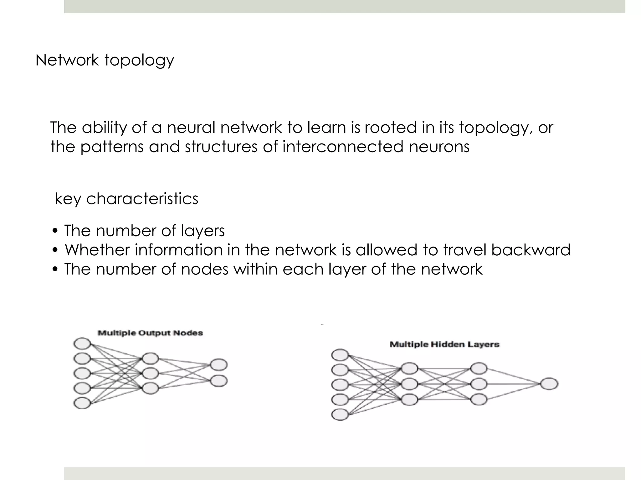 Network topology
The ability of a neural network to learn is rooted in its topology, or
the patterns and structures of interconnected neurons
key characteristics
• The number of layers
• Whether information in the network is allowed to travel backward
• The number of nodes within each layer of the network
 