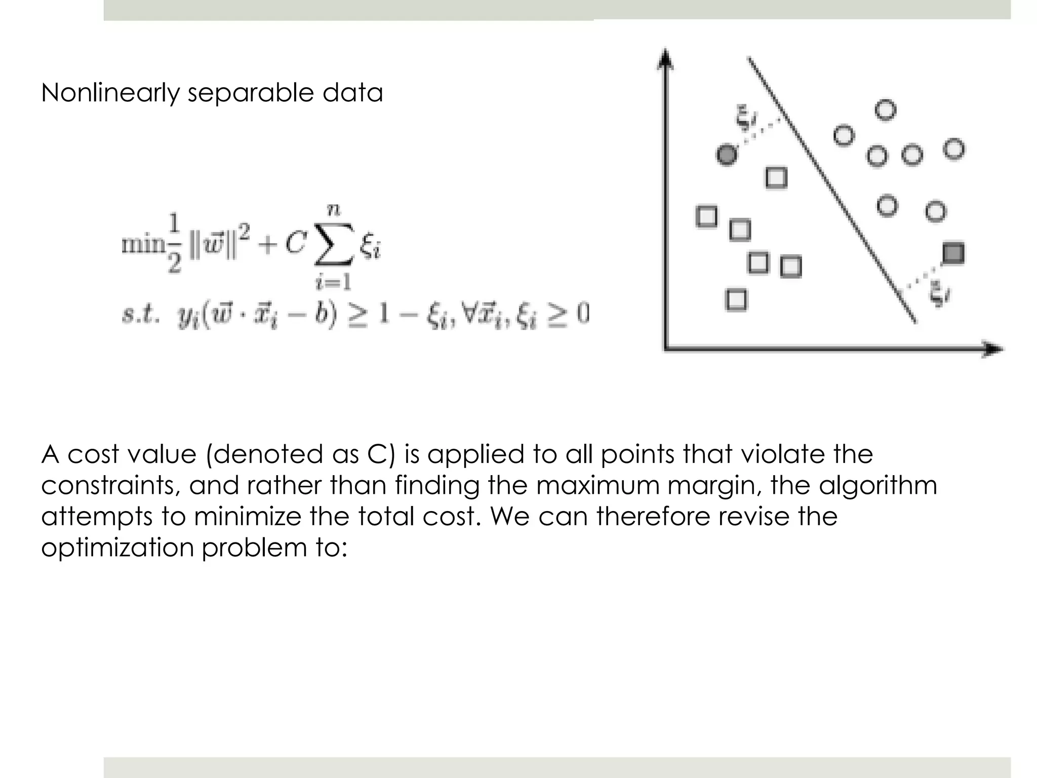 Nonlinearly separable data
A cost value (denoted as C) is applied to all points that violate the
constraints, and rather than finding the maximum margin, the algorithm
attempts to minimize the total cost. We can therefore revise the
optimization problem to:
 