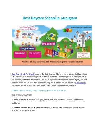 Best Daycare School in Gurugram
Shri Ram Global Pre School is one of the Best Daycare School in Gurugram. At Shri Ram Global
School we believe that learning must lead to an awareness and recognition of one's individual
sensibilities, and to the development and molding of character, whereby one's dignity and self-
worth is enhanced. As experts in child care, we plan, build and run the best in a class daycare
facility with various daycare models which make children absolutely comfortable.
TIMINGS- 8.00 AM-8.00PM ALL WEEK DAYS (WEEKENDS OPTIONAL)
OUR SPECIAL FEATURES:
*Top Line Infrastructure: Well designed, structured, ventilated and spacious child-friendly
ambiance.
*Sanitized washrooms and Kitchen: Maintained and clean kitchen and child-friendly toilets
with low height washing area.
 
