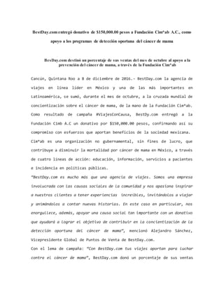 BestDay.com entregó donativo de $150,000.00 pesos a Fundación Cim*ab A.C., como
apoyo a los programas de detección oportuna del cáncer de mama
BesDay.com destinó un porcentaje de sus ventas del mes de octubre al apoyo a la
prevención del cáncer de mama, a través de la Fundación Cim*ab
Cancún, Quintana Roo a 8 de diciembre de 2016.- BestDay.com la agencia de
viajes en línea líder en México y una de las más importantes en
Latinoamérica, se sumó, durante el mes de octubre, a la cruzada mundial de
concientización sobre el cáncer de mama, de la mano de la Fundación Cim*ab.
Como resultado de campaña #ViajesConCausa, BestDy.com entregó a la
Fundación Cimb A.C un donativo por $150,000.00 pesos, confirmando así su
compromiso con esfuerzos que aportan beneficios de la sociedad mexicana.
Cim*ab es una organización no gubernamental, sin fines de lucro, que
contribuye a disminuir la mortalidad por cáncer de mama en México, a través
de cuatro líneas de acción: educación, información, servicios a pacientes
e incidencia en políticas públicas.
“BestDay.com es mucho más que una agencia de viajes. Somos una empresa
involucrada con las causas sociales de la comunidad y nos apasiona inspirar
a nuestros clientes a tener experiencias increíbles, invitándolos a viajar
y animándolos a contar nuevas historias. En este caso en particular, nos
enorgullece, además, apoyar una causa social tan importante con un donativo
que ayudará a lograr el objetivo de contribuir en la concientización de la
detección oportuna del cáncer de mama”, mencionó Alejandro Sánchez,
Vicepresidente Global de Puntos de Venta de BestDay.com.
Con el lema de campaña: “Con BestDay.com tus viajes aportan para luchar
contra el cáncer de mama”, BestDay.com donó un porcentaje de sus ventas
 