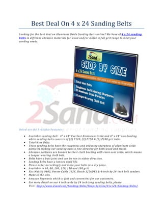 Best Deal On 4 x 24 Sanding Belts
Looking for the best deal on Aluminum Oxid e Sanding Belts online? We have of 4 x 24 sanding
belts in different abrasive materials for wood and/ or metal. A full grit range to meet your
sanding needs.




Below are the Available Features: -

       Available sanding belt: 4" x 24" Everlast Aluminum Oxide and 4" x 24" non-loading
       white sanding belts consists of (3) P120, (3) P150 & (3) P180 grit belts.
       Total Nine Belts.
       These sanding belts have the toughness and enduring sharpness of aluminum oxide
       particles making our sanding belts a fine abrasive for both wood and metal.
       Abrasive particles are bonded to their cloth backing with resin over resin, which means
       a longer -wearing cloth belt.
       Belts have a butt joint and can be run in either direction.
       Sanding belts have a limited shelf life.
       Please order accordingly and store your belts in a dry place.
       Available in 60, 80, 100, 120, 150 and 180 grit.
       Fits Makita 9403, Porter Cable 362V, Bosch 1276DVS & 4 -inch by 24 -inch belt sanders.
       Made in the USA.
       Amazon Payments which is fast and convenient for our customers.
       For more detail on our 4 inch wide by 24 inch long sanding belts, please
       Visit: -http://www.2sand.com/Sanding+Belts/Shop+by+Size/4+x+24+Sanding+Belts/
 