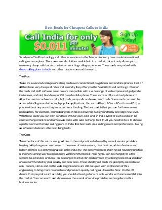 Best Deals for Cheapest Calls to India 
To advent of VoIP technology and other innovations in the Telecom industry have made international calling commonplace. There are several solutions available in the market that not only allows you to make very cheap calls but also deliver an enriching calling experience. These cards are packed with cheap calling plans to India and other locations around the world. 
The Pros 
There are several advantages of calling cards over conventional pay phones and landline phones. First of all they have very cheap call rates and secondly they offer you the flexibility to call on the go. Most of the cards and VoIP software solutions are compatible with a wide range of web empowered gadgets be it windows, android, blackberry or iOS based mobile phone. These cards act like a virtual phone and allow the user to conference calls, hold calls, swap calls and even record calls. Some cards can even be accessed via Skype and other such popular applications. You can call from PC to a PC or from a PC to a phone without any unsettling impact on your funding. The best part is that you can furthermore use peculiarities, for example, conferencing which takes conveying background to by and large new level. With these cards you can even send free SMS to your loved ones in India. Most of such cards can be easily recharged online and some even come with auto recharge facility. All you need to do is to choose a perfect card with cheap calling plans to India that best suits your calling needs and preferences. Taking an informed decision is the best thing to do. 
The Cons 
The other face of this coin is maligned due to the malpractices followed by several service providers. Levying hefty charges on customers in the name of maintenance, re-activation, add-on features and hidden charges is a common practice in this industry. The incremental call steering call rounding practice is another cunning way to earn money. With incremental call routing you can be charged for a few seconds to 3 minutes or more. It is best urged to strive for cards offered by a strong telecom association or as recommended by your nearby and dear ones. These shoddy call cards are promptly accessible at retail outlets, stores and on the web. Organizations are still occupied with exploration of this engineering to bring more reasonable and premium quality calling results on the floor. On the off chance that you pick a card astutely, you should at least go for a reliable vendor with some credibility in the market. You can search and choose over thousands of service providers and suppliers in this business sector.  