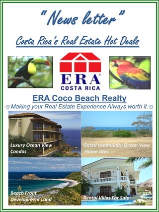 “ News letter”
    Costa Rica’s Real Estate Hot Deals”



          ERA Coco Beach Realty
☺Making your Real Estate Experience Always worth it.☺




  Luxury Ocean View        Gated community Ocean View
  Condos                   Home sites




  Beach Front
                           Rental Villas For Sale
  Development Land
 