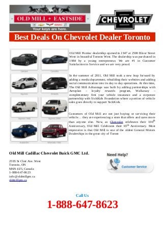 Best Deals On Chevrolet Dealer Toronto
Old Mill Pontiac dealership opened in 1947 at 2500 Bloor Street
West in beautiful Toronto West. The dealership was purchased in
1984 by a young entrepreneur, We are #1 in Customer
Satisfaction in Service and we are very proud.
In the summer of 2011, Old Mill took a new leap forward by
adding a media department, rebuilding their websites and adding
social communication into its day to day operations. At this time,
The Old Mill Advantage was built by adding partnerships with
Aeroplan – loyalty rewards program, Walkaway –
complimentary first year vehicle insurance and a corporate
partnership with SickKids Foundation where a portion of vehicle
sales goes directly to support SickKids.
Customers of Old Mill are not just buying or servicing their
vehicle… they are experiencing a store that offers and cares more
than anyone else. Now, as Chevrolet celebrates their 100th
Anniversary, Old Mill Celebrates their 65 th Anniversary. Most
impressive is that Old Mill is one of the oldest General Motors
Dealerships in the great city of Toront

Old Mill Cadillac Chevrolet Buick GMC Ltd.
2595 St Clair Ave. West
Toronto, ON
M6N 4Z5, Canada
1-888-647-8623
info@oldmillgm.ca
oldmillgm.ca

Call Us

1-888-647-8623

 