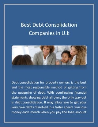 Best Debt Consolidation
Companies in U.k
Debt consolidation for property owners is the best
and the most responsible method of getting from
the quagmire of debt. With overflowing financial
statements showing debt all over, the only way out
is debt consolidation. It may allow you to get your
very own debts dissolved in a faster speed. You lose
money each month when you pay the loan amount
 