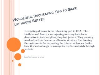 Decorating of house is the interesting part in USA. The
inhibitors of America are enjoying focusing their home
decoration to their neighbor, they feel jealous. They are very
much often time faces very offensive situation for choosing
the instruments for decorating the interior of houses. In the
time it is not so tough to manage incredible materials through
website.
PowerPoint found on: scribd.com
 
