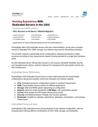 HostingRaja offers USA dedicated servers with bare metal hardware, giving users complete
access to dedicated CPU, RAM, storage, and network resources for demanding workloads.
The provider supports customizable server configurations, allowing businesses to select
resources according to their requirements instead of being restricted to a single fixed hardware
setup.
Its USA dedicated-server offering also focuses on root access, bandwidth flexibility, security,
and managed server options, making it relevant for businesses that want greater control over
their infrastructure.
HostingRaja Server Performance
HostingRaja’s USA dedicated servers focus on bare metal resources and customizable
configurations, giving users greater control over hardware and network capacity.
●​ CPU: Dedicated processor configurations based on workload requirements
●​ RAM: Customizable memory options for different applications
●​ Storage: SSD and NVMe options depending on configuration
●​ Network: Minimum public bandwidth of 500 Mbps, with expandable capacity
●​ Control: Root access and API based infrastructure control
●​ Security: Anti DDoS protection, firewall, and intrusion detection
●​ Workloads: Suitable for websites, applications, databases, virtualization, and business
infrastructure
HostingRaja Pricing and Value
HostingRaja’s USA dedicated server pricing depends on the selected configuration, with the
reviewed plans offering different combinations of CPU, RAM, storage, and bandwidth.
 