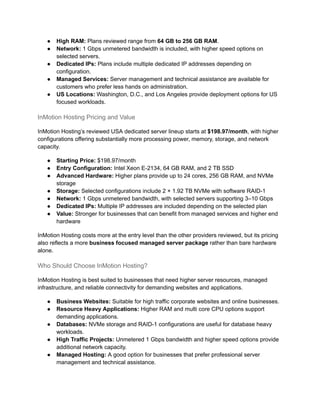 ●​ High RAM: Plans reviewed range from 64 GB to 256 GB RAM.
●​ Network: 1 Gbps unmetered bandwidth is included, with higher speed options on
selected servers.
●​ Dedicated IPs: Plans include multiple dedicated IP addresses depending on
configuration.
●​ Managed Services: Server management and technical assistance are available for
customers who prefer less hands on administration.
●​ US Locations: Washington, D.C., and Los Angeles provide deployment options for US
focused workloads.
InMotion Hosting Pricing and Value
InMotion Hosting’s reviewed USA dedicated server lineup starts at $198.97/month, with higher
configurations offering substantially more processing power, memory, storage, and network
capacity.
●​ Starting Price: $198.97/month
●​ Entry Configuration: Intel Xeon E-2134, 64 GB RAM, and 2 TB SSD
●​ Advanced Hardware: Higher plans provide up to 24 cores, 256 GB RAM, and NVMe
storage
●​ Storage: Selected configurations include 2 × 1.92 TB NVMe with software RAID-1
●​ Network: 1 Gbps unmetered bandwidth, with selected servers supporting 3–10 Gbps
●​ Dedicated IPs: Multiple IP addresses are included depending on the selected plan
●​ Value: Stronger for businesses that can benefit from managed services and higher end
hardware
InMotion Hosting costs more at the entry level than the other providers reviewed, but its pricing
also reflects a more business focused managed server package rather than bare hardware
alone.
Who Should Choose InMotion Hosting?
InMotion Hosting is best suited to businesses that need higher server resources, managed
infrastructure, and reliable connectivity for demanding websites and applications.
●​ Business Websites: Suitable for high traffic corporate websites and online businesses.
●​ Resource Heavy Applications: Higher RAM and multi core CPU options support
demanding applications.
●​ Databases: NVMe storage and RAID-1 configurations are useful for database heavy
workloads.
●​ High Traffic Projects: Unmetered 1 Gbps bandwidth and higher speed options provide
additional network capacity.
●​ Managed Hosting: A good option for businesses that prefer professional server
management and technical assistance.
 