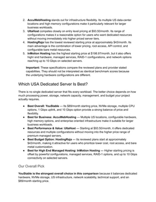 2.​ AccuWebHosting stands out for infrastructure flexibility. Its multiple US data-center
locations and high memory configurations make it particularly relevant for larger
business workloads.
3.​ UltaHost competes closely on entry level pricing at $93.50/month. Its range of
configurations makes it a reasonable option for users who want dedicated resources
without moving immediately into higher priced server tiers.
4.​ HostingRaja has the lowest reviewed starting price at approximately $43/month. Its
main advantage is the combination of lower pricing, root access, API control, and
configurable bare metal resources.
5.​ InMotion Hosting has the highest starting price at $198.97/month, but it also offers
highr end hardware, managed services, RAID-1 configurations, and network options
reaching up to 10 Gbps on selected servers.
Important: These specifications compare the reviewed plans and provider stated
capabilities. They should not be interpreted as identical benchmark scores because
the underlying hardware configurations are different.
Which USA Dedicated Server Is Best?
There is no single dedicated server that fits every workload. The better choice depends on how
much processing power, storage, network capacity, management, and budget your project
actually requires.
●​ Best Overall: YouStable — Its $89/month starting price, NVMe storage, multiple CPU
options, 1 Gbps uplink, and 10 Gbps option provide a strong balance of price and
flexibility.
●​ Best for Business: AccuWebHosting — Multiple US locations, configurable hardware,
high memory options, and enterprise oriented infrastructure make it suitable for larger
business workloads.
●​ Best Performance & Value: UltaHost — Starting at $93.50/month, it offers dedicated
resources and multiple configurations without moving into the higher price range of
premium managed servers.
●​ Best Budget Option: HostingRaja — Its reviewed plans start at approximately
$43/month, making it attractive for users who prioritize lower cost, root access, and bare
metal customization.
●​ Best for High End Managed Hosting: InMotion Hosting — Higher starting pricing is
offset by powerful configurations, managed services, RAID-1 options, and up to 10 Gbps
connectivity on selected servers.
Our Overall Pick
YouStable is the strongest overall choice in this comparison because it balances dedicated
hardware, NVMe storage, US infrastructure, network scalability, technical support, and an
$89/month starting price.
 