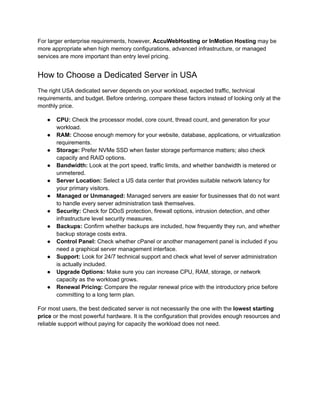 For larger enterprise requirements, however, AccuWebHosting or InMotion Hosting may be
more appropriate when high memory configurations, advanced infrastructure, or managed
services are more important than entry level pricing.
How to Choose a Dedicated Server in USA
The right USA dedicated server depends on your workload, expected traffic, technical
requirements, and budget. Before ordering, compare these factors instead of looking only at the
monthly price.
●​ CPU: Check the processor model, core count, thread count, and generation for your
workload.
●​ RAM: Choose enough memory for your website, database, applications, or virtualization
requirements.
●​ Storage: Prefer NVMe SSD when faster storage performance matters; also check
capacity and RAID options.
●​ Bandwidth: Look at the port speed, traffic limits, and whether bandwidth is metered or
unmetered.
●​ Server Location: Select a US data center that provides suitable network latency for
your primary visitors.
●​ Managed or Unmanaged: Managed servers are easier for businesses that do not want
to handle every server administration task themselves.
●​ Security: Check for DDoS protection, firewall options, intrusion detection, and other
infrastructure level security measures.
●​ Backups: Confirm whether backups are included, how frequently they run, and whether
backup storage costs extra.
●​ Control Panel: Check whether cPanel or another management panel is included if you
need a graphical server management interface.
●​ Support: Look for 24/7 technical support and check what level of server administration
is actually included.
●​ Upgrade Options: Make sure you can increase CPU, RAM, storage, or network
capacity as the workload grows.
●​ Renewal Pricing: Compare the regular renewal price with the introductory price before
committing to a long term plan.
For most users, the best dedicated server is not necessarily the one with the lowest starting
price or the most powerful hardware. It is the configuration that provides enough resources and
reliable support without paying for capacity the workload does not need.
 