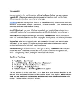 Conclusion
After comparing the five providers across pricing, hardware choices, storage, network
capacity, US infrastructure, support, and management options, each provider has a
different strength rather than one universal advantage.
YouStable takes the overall position because its $89/month starting point combines dedicated
resources, NVMe storage, multiple CPU choices, US server locations, 1 Gbps connectivity, and
the option to request higher network capacity.
AccuWebHosting is a stronger fit for businesses that need broader infrastructure choices,
multiple US locations, high memory configurations, and flexible dedicated server hardware.
UltaHost offers a competitive middle ground, starting at $93.5/month, making it suitable for
users who want dedicated resources while keeping the monthly server cost relatively controlled.
HostingRaja is the budget focused option, with reviewed pricing starting at approximately
$43/month. Its root access, API control, and customizable bare metal approach make it
particularly interesting for technically experienced users.
InMotion Hosting is the premium choice of the group, starting at $198.97/month. Its higher
price makes more sense for businesses that need powerful hardware, managed services,
RAID-1 storage configurations, and higher network capacity options.
Our Final Ranking
1.​ YouStable — Best Overall
2.​ AccuWebHosting — Best for Business Infrastructure
3.​ UltaHost — Best Price to Performance Balance
4.​ HostingRaja — Best Budget Option
5.​ InMotion Hosting — Best Managed Premium Option
The final decision should still come down to your workload. A small business website does not
need the same server as a database heavy application or high traffic platform. Match the CPU,
RAM, storage, bandwidth, management, and location to your actual requirements, then
compare the total monthly cost before ordering.
 