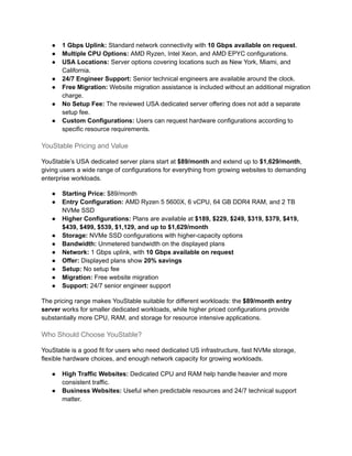 ●​ 1 Gbps Uplink: Standard network connectivity with 10 Gbps available on request.
●​ Multiple CPU Options: AMD Ryzen, Intel Xeon, and AMD EPYC configurations.
●​ USA Locations: Server options covering locations such as New York, Miami, and
California.
●​ 24/7 Engineer Support: Senior technical engineers are available around the clock.
●​ Free Migration: Website migration assistance is included without an additional migration
charge.
●​ No Setup Fee: The reviewed USA dedicated server offering does not add a separate
setup fee.
●​ Custom Configurations: Users can request hardware configurations according to
specific resource requirements.
YouStable Pricing and Value
YouStable’s USA dedicated server plans start at $89/month and extend up to $1,629/month,
giving users a wide range of configurations for everything from growing websites to demanding
enterprise workloads.
●​ Starting Price: $89/month
●​ Entry Configuration: AMD Ryzen 5 5600X, 6 vCPU, 64 GB DDR4 RAM, and 2 TB
NVMe SSD
●​ Higher Configurations: Plans are available at $189, $229, $249, $319, $379, $419,
$439, $499, $539, $1,129, and up to $1,629/month
●​ Storage: NVMe SSD configurations with higher-capacity options
●​ Bandwidth: Unmetered bandwidth on the displayed plans
●​ Network: 1 Gbps uplink, with 10 Gbps available on request
●​ Offer: Displayed plans show 20% savings
●​ Setup: No setup fee
●​ Migration: Free website migration
●​ Support: 24/7 senior engineer support
The pricing range makes YouStable suitable for different workloads: the $89/month entry
server works for smaller dedicated workloads, while higher priced configurations provide
substantially more CPU, RAM, and storage for resource intensive applications.
Who Should Choose YouStable?
YouStable is a good fit for users who need dedicated US infrastructure, fast NVMe storage,
flexible hardware choices, and enough network capacity for growing workloads.
●​ High Traffic Websites: Dedicated CPU and RAM help handle heavier and more
consistent traffic.
●​ Business Websites: Useful when predictable resources and 24/7 technical support
matter.
 
