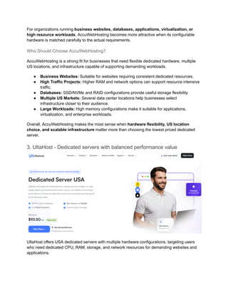 For organizations running business websites, databases, applications, virtualization, or
high resource workloads, AccuWebHosting becomes more attractive when its configurable
hardware is matched carefully to the actual requirements.
Who Should Choose AccuWebHosting?
AccuWebHosting is a strong fit for businesses that need flexible dedicated hardware, multiple
US locations, and infrastructure capable of supporting demanding workloads.
●​ Business Websites: Suitable for websites requiring consistent dedicated resources.
●​ High Traffic Projects: Higher RAM and network options can support resource intensive
traffic.
●​ Databases: SSD/NVMe and RAID configurations provide useful storage flexibility.
●​ Multiple US Markets: Several data center locations help businesses select
infrastructure closer to their audience.
●​ Large Workloads: High memory configurations make it suitable for applications,
virtualization, and enterprise workloads.
Overall, AccuWebHosting makes the most sense when hardware flexibility, US location
choice, and scalable infrastructure matter more than choosing the lowest priced dedicated
server.
3. UltaHost - Dedicated servers with balanced performance value
UltaHost offers USA dedicated servers with multiple hardware configurations, targeting users
who need dedicated CPU, RAM, storage, and network resources for demanding websites and
applications.
 