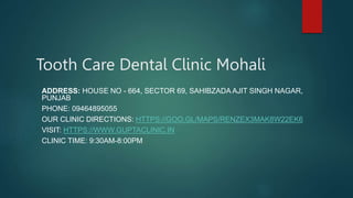 Tooth Care Dental Clinic Mohali
ADDRESS: HOUSE NO - 664, SECTOR 69, SAHIBZADA AJIT SINGH NAGAR,
PUNJAB
PHONE: 09464895055
OUR CLINIC DIRECTIONS: HTTPS://GOO.GL/MAPS/RENZEX3MAK8W22EK6
VISIT: HTTPS://WWW.GUPTACLINIC.IN
CLINIC TIME: 9:30AM-8:00PM
 